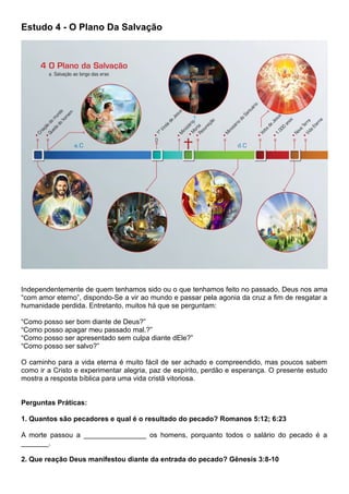 Estudo 4 - O Plano Da Salvação
Independentemente de quem tenhamos sido ou o que tenhamos feito no passado, Deus nos ama
“com amor eterno”, dispondo-Se a vir ao mundo e passar pela agonia da cruz a fim de resgatar a
humanidade perdida. Entretanto, muitos há que se perguntam:
“Como posso ser bom diante de Deus?”
“Como posso apagar meu passado mal.?”
“Como posso ser apresentado sem culpa diante dEle?”
“Como posso ser salvo?”
O caminho para a vida eterna é muito fácil de ser achado e compreendido, mas poucos sabem
como ir a Cristo e experimentar alegria, paz de espírito, perdão e esperança. O presente estudo
mostra a resposta bíblica para uma vida cristã vitoriosa.
Perguntas Práticas:
1. Quantos são pecadores e qual é o resultado do pecado? Romanos 5:12; 6:23
A morte passou a ________________ os homens, porquanto todos o salário do pecado é a
_______.
2. Que reação Deus manifestou diante da entrada do pecado? Gênesis 3:8-10
 