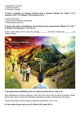 ( ) Abandonou o homem.
( ) Não Se importou.
( ) Procurou o homem.
3. Qual a condição da natureza humana após o pecado? Gênesis 6:5; Salmo 5 1:5;
Jeremias 13:23; 17:9; Mateus 15:19 (marque V ou F)
( ) Ficou mais santa.
( ) Tornou-se corrompida e depravada.
( ) Permaneceu como era.
4. Quais são outras características da natureza humana pecaminosa? Efésios 2:3; 4:18; I
Coríntios 2:14; Romanos 7:15-19, 23, 24
Querer o bem estar em mim; mas não consigo_________. O homem natural não _________ as
coisas de Deus.
5. Que plano Deus estabeleceu para nos salvar da morte eterna? João 3:16
Deus estabeleceu um plano mediante o qual. Seu Filho daria a vida em lugar do pecador. Dessa
forma, todo o que O aceita como Salvador é perdoado e recebe a promessa de vida eterna.
“Cristo morreu pelos nossos pecados, segundo as Escrituras” (I Co 15:3).
6. 0 que Jesus fez por nós na cruz? I Pedro 2:24; Isaías 53:5, 6
 
