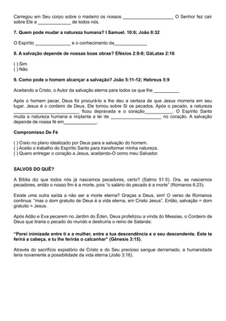 Carregou em Seu corpo sobre o madeiro os nossos ____________________ O Senhor fez cair
sobre Ele a _____________ de todos nós.
7. Quem pode mudar a natureza humana? I Samuel. 10:6; João 8:32
O Espírito ______________ e o conhecimento da_____________
8. A salvação depende de nossas boas obras? Efésios 2:8-9; GáLatas 2:16
( ) Sim
( ) Não
9. Como pode o homem alcançar a salvação? João 5:11-12; Hebreus 5:9
Aceitando a Cristo, o Autor da salvação eterna para todos os que lhe __________
Após o homem pecar, Deus foi procurá-lo e lhe deu a certeza de que Jesus morreria em seu
lugar. Jesus é o cordeiro de Deus. Ele tomou sobre Si os pecados. Após o pecado, a natureza
__________________________ ficou depravada e o coração___________. O Espírito Santo
muda a natureza humana e implanta a lei de ____________________ no coração. A salvação
depende de nossa fé em_____________.
Compromisso De Fé
( ) Creio no plano idealizado por Deus para a salvação do homem.
( ) Aceito o trabalho do Espírito Santo para transformar minha natureza.
( ) Quero entregar o coração a Jesus, aceitando-O como meu Salvador.
SALVOS DO QUÊ?
A Bíblia diz que todos nós já nascemos pecadores, certo? (Salmo 51:5). Ora, se nascemos
pecadores, então o nosso fim é a morte, pois “o salário do pecado é a morte” (Romanos 6:23).
Existe uma outra saída a não ser a morte eterna? Graças a Deus, sim! O verso de Romanos
continua: “mas o dom gratuito de Deus é a vida eterna, em Cristo Jesus”. Então, salvação = dom
gratuito = Jesus.
Após Adão e Eva pecarem no Jardim do Éden, Deus profetizou a vinda do Messias, o Cordeiro de
Deus que tiraria o pecado do mundo e destruiria o reino de Satanás:
“Porei inimizade entre ti e a mulher, entre a tua descendência e o seu descendente. Este te
ferirá a cabeça, e tu lhe ferirás o calcanhar” (Gênesis 3:15).
Através do sacrifício expiatório de Cristo e do Seu precioso sangue derramado, a humanidade
teria novamente a possibilidade da vida eterna (João 3:16).
 