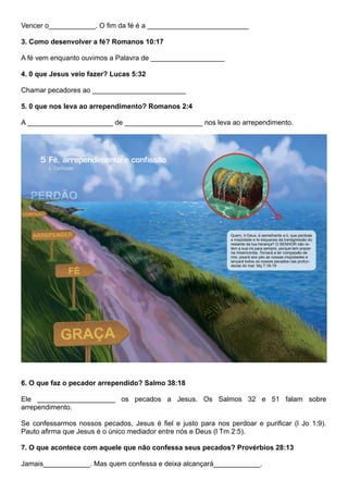 Vencer o____________. O fim da fé é a __________________________
3. Como desenvolver a fé? Romanos 10:17
A fé vem enquanto ouvimos a Palavra de ___________________
4. 0 que Jesus veio fazer? Lucas 5:32
Chamar pecadores ao ________________________
5. 0 que nos leva ao arrependimento? Romanos 2:4
A ______________________ de ____________________ nos leva ao arrependimento.
6. O que faz o pecador arrependido? Salmo 38:18
Ele ____________________ os pecados a Jesus. Os Salmos 32 e 51 falam sobre
arrependimento.
Se confessarmos nossos pecados, Jesus é fiel e justo para nos perdoar e purificar (l Jo 1:9).
Pauto afirma que Jesus é o único mediador entre nós e Deus (l Tm 2:5).
7. O que acontece com aquele que não confessa seus pecados? Provérbios 28:13
Jamais____________. Mas quem confessa e deixa alcançará____________.
 