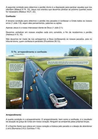 A segunda condição para obtermos o perdão divino é a disposição para perdoar aqueles que nos
ofendem (Mateus 6:14, 15). Jesus nos orientou que devemos perdoar ao próximo quantas vezes
for necessário (Mateus 18:21, 22).
Confissão
A terceira condição para obtermos o perdão dos pecados é confessar a Cristo todos os nossos
erros (1 João 1:9), sejam eles pensamentos, palavras ou ações.
Apenas Jesus é o nosso Intercessor diante de Deus (1 João 2:1).
Devemos verbalizar em nossas orações cada erro cometido, a fim de recebermos o perdão
(Hebreus 4:15, 16).
Não devemos ter medo de nos achegarmos a Deus confessando os nossos pecados, pois no
tribunal divino, quem confessa é perdoado (Provérbios 28:13).
Arrependimento
A quarta condição é o arrependimento. O arrependimento, bem como a confissão, é o resultado
da atuação da graça de Cristo em nosso coração. Ninguém se arrepende pelas próprias forças.
É o Espírito Santo que coloca em nosso coração a tristeza pelo pecado e o desejo de abandonar
o erro (Romanos 2:4;2; Coríntios 7:10).
 