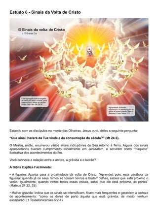 Estudo 6 - Sinais da Volta de Cristo
Estando com os discípulos no monte das Oliveiras, Jesus ouviu deles a seguinte pergunta:
“Que sinal, haverá da Tua vinda e da consumação do século?” (Mt 24:3).
O Mestre, então, enumerou vários sinais indicadores do Seu retorno à Terra. Alguns dos sinais
apresentados tiveram cumprimento inicialmente em Jerusalém, e serviram como “maquete”
ilustrativa dos acontecimentos do fim.
Você conhece a relação entre a árvore, a grávida e o ladrão?
A Bíblia Explica Facilmente:
• A figueira: Aponta para a proximidade da volta de Cristo: “Aprendei, pois, esta parábola da
figueira: quando já os seus ramos se tornam tenros e brotam folhas, sabeis que está próximo o
verão. Igualmente, quando virdes todas essas coisas, sabei que ele está próximo, às portas”
(Mateus 24:32, 33).
• Mulher grávida: Indica que os sinais se intensificam, ficam mais frequentes e garantem a certeza
do acontecimento: “como as dores de parto àquela que está grávida; de modo nenhum
escaparão” (1 Tessalonicenses 5:2-4).
 
