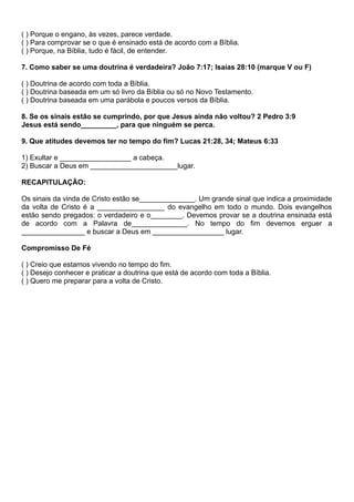 ( ) Porque o engano, às vezes, parece verdade.
( ) Para comprovar se o que é ensinado está de acordo com a Bíblia.
( ) Porque, na Bíblia, tudo é fácil, de entender.
7. Como saber se uma doutrina é verdadeira? João 7:17; Isaías 28:10 (marque V ou F)
( ) Doutrina de acordo com toda a Bíblia.
( ) Doutrina baseada em um só livro da Bíblia ou só no Novo Testamento.
( ) Doutrina baseada em uma parábola e poucos versos da Bíblia.
8. Se os sinais estão se cumprindo, por que Jesus ainda não voltou? 2 Pedro 3:9
Jesus está sendo_________, para que ninguém se perca.
9. Que atitudes devemos ter no tempo do fim? Lucas 21:28, 34; Mateus 6:33
1) Exultar e __________________ a cabeça.
2) Buscar a Deus em ______________________lugar.
RECAPITULAÇÃO:
Os sinais da vinda de Cristo estão se______________. Um grande sinal que indica a proximidade
da volta de Cristo é a _________________ do evangelho em todo o mundo. Dois evangelhos
estão sendo pregados: o verdadeiro e o________. Devemos provar se a doutrina ensinada está
de acordo com a Palavra de______________. No tempo do fim devemos erguer a
________________ e buscar a Deus em __________________ lugar.
Compromisso De Fé
( ) Creio que estamos vivendo no tempo do fim.
( ) Desejo conhecer e praticar a doutrina que está de acordo com toda a Bíblia.
( ) Quero me preparar para a volta de Cristo.
 