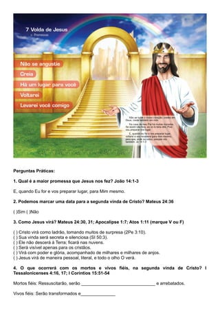 Perguntas Práticas:
1. Qual é a maior promessa que Jesus nos fez? João 14:1-3
E, quando Eu for e vos preparar lugar, para Mim mesmo.
2. Podemos marcar uma data para a segunda vinda de Cristo? Mateus 24:36
( )Sim ( )Não
3. Como Jesus virá? Mateus 24:30, 31; Apocalipse 1:7; Atos 1:11 (marque V ou F)
( ) Cristo virá como ladrão, tomando muitos de surpresa (2Pe 3:10).
( ) Sua vinda será secreta e silenciosa (SI 50:3).
( ) Ele não descerá à Terra; ficará nas nuvens.
( ) Será visível apenas para os cristãos.
( ) Virá com poder e glória, acompanhado de milhares e milhares de anjos.
( ) Jesus virá de maneira pessoal, literal, e todo o olho O verá.
4. O que ocorrerá com os mortos e vivos fiéis, na segunda vinda de Cristo? I
Tessalonicenses 4:16, 17; I Coríntios 15:51-54
Mortos fiéis: Ressuscitarão, serão ______________________________ e arrebatados.
Vivos fiéis: Serão transformados e______________
 