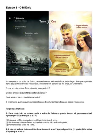 Estudo 8 - O Milênio
Na sequência da volta de Cristo, acontecimentos extraordinários terão lugar. Até que o planeta
Terra seja definitivamente restaurado, decorrerá um período de mil anos, ou um milênio.
O que acontecerá na Terra, durante esse período?
Onde e em que circunstância estará Satanás?
Qual e como será o desfecho de tudo?
É importante que busquemos respostas nas Escrituras Sagradas para essas indagações.
Perguntas Práticas:
1. Para onde irão os salvos após a volta de Cristo e quanto tempo ali permanecerão?
Apocalipse 20:6 (marque V ou F)
( ) Irão para o Céu e reinarão com Cristo durante mil, anos.
( ) Serão sacerdotes de Deus; sobre eles a morte não terá mais poder.
( ) Permanecerão vivos na Terra.
2. 0 que os salvos farão no Céu durante os mil anos? Apocalipse 20:4 (1ª parte) I Coríntios
6:2 (marque V ou F)
 