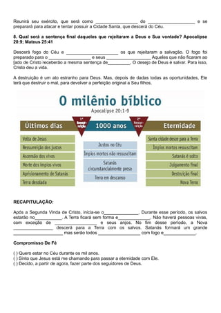 Reunirá seu exército, que será como _________________ do ___________________ e se
preparará para atacar e tentar possuir a Cidade Santa, que descerá do Céu.
8. Qual será a sentença final daqueles que rejeitaram a Deus e Sua vontade? Apocalipse
20:9; Mateus 25:41
Descerá fogo do Céu e _____________________ os que rejeitaram a salvação. O fogo foi
preparado para o _________________ e seus __________________ Aqueles que não ficaram ao
[ado de Cristo receberão a mesma sentença de_________. O desejo de Deus é salvar. Para isso,
Cristo deu a vida.
A destruição é um ato estranho para Deus. Mas, depois de dadas todas as oportunidades, Ele
terá que destruir o mal, para devolver a perfeição original a Seu filhos.
RECAPITULAÇÃO:
Após a Segunda Vinda de Cristo, inicia-se o______________. Durante esse período, os salvos
estarão no___________. A Terra ficará sem forma e_____________. Não haverá pessoas vivas,
com exceção de _________________ e seus anjos. No fim desse período, a Nova
________________ descerá para a Terra com os salvos. Satanás formará um grande
____________________ mas serão todos _________________ com fogo e_____________.
Compromisso De Fé
( ) Quero estar no Céu durante os mil anos.
( ) Sinto que Jesus está me chamando para passar a eternidade com Ele.
( ) Decido, a partir de agora, fazer parte dos seguidores de Deus.
 