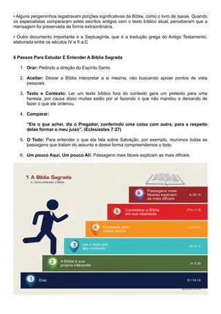 • Alguns pergaminhos registravam porções significativas da Bíblia, como o livro de Isaías. Quando
os especialistas compararam estes escritos antigos com o texto bíblico atual, perceberam que a
mensagem foi preservada de forma extraordinária.
• Outro documento importante é a Septuaginta, que é a tradução grega do Antigo Testamento,
elaborada entre os séculos IV e II a.C
6 Passos Para Estudar E Entender A Bíblia Sagrada
1. Orar: Pedindo a direção do Espírito Santo
2. Aceitar: Deixar a Bíblia interpretar a si mesma, não buscando apoiar pontos de vista
pessoais.
3. Texto e Contexto: Ler um texto bíblico fora do contexto gera um pretexto para uma
heresia, por causa disso muitas estão por aí fazendo o que não mandou e deixando de
fazer o que ele ordenou.
4. Comparar:
“Eis o que achei, diz o Pregador, conferindo uma coisa com outra, para a respeito
delas formar o meu juízo”. (Eclesiastes 7:27)
5. O Todo: Para entender o que ela fala sobre Salvação, por exemplo, reunimos todas as
passagens que tratam do assunto e dessa forma compreendemos o todo.
6. Um pouco Aqui, Um pouco Ali: Passagens mais fáceis explicam as mais difíceis.
 