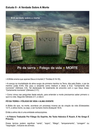 Estudo 9 - A Verdade Sobre A Morte
• A Bíblia ensina que apenas Deus é imortal (1 Timóteo 6:14-16).
• A crença na imortalidade da alma surgiu da primeira mentira na Terra, dita pelo Diabo, o pai da
mentira (João 8:44). Ele usou a serpente como médium e disse a Eva: “Certamente não
morrereis” (Gênesis 3:4). Tal declaração foi totalmente de encontro com o que Deus disse:
“Certamente morrereis” (Gênesis 2:17).
• Como vimos nas perguntas deste estudo, para entender a morte precisamos saber primeiro o
que é a vida. Segundo Gênesis 2:7, a vida é:
PÓ DA TERRA + FÔLEGO DE VIDA = ALMA VIVENTE
A Bíblia diz que, na morte, acontece um processo inverso ao da criação da vida (Eclesiastes
12:7), a alma morre, ou seja, o ser humano morre (Ezequiel 18:4).
Então a alma não é uma entidade extracorpórea.
• A Palavra Traduzida Por Fôlego Ou Espírito, No Texto Hebraico É Ruach, E No Grego É
Pneuma.
Esses termos podem significar “vento”, “sopro”, “fôlego”, “temperamento”, “coragem” ou
“respiração”, inclusive de animais.
 
