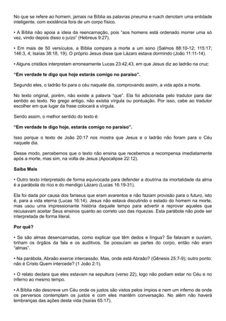 No que se refere ao homem, jamais na Bíblia as palavras pneuma e ruach denotam uma entidade
inteligente, com existência fora de um corpo físico.
• A Bíblia não apoia a ideia da reencarnação, pois “aos homens está ordenado morrer uma só
vez, vindo depois disso o juízo” (Hebreus 9:27).
• Em mais de 50 versículos, a Bíblia compara a morte a um sono (Salmos 88:10-12; 115:17;
146:3, 4; Isaías 38:18, 19). O próprio Jesus disse que Lázaro estava dormindo (João 11:11-14).
• Alguns cristãos interpretam erroneamente Lucas 23:42,43, em que Jesus diz ao ladrão na cruz:
“Em verdade te digo que hoje estarás comigo no paraíso”.
Segundo eles, o ladrão foi para o céu naquele dia, comprovando assim, a vida após a morte.
No texto original, porém, não existe a palavra “que”. Ela foi adicionada pelo tradutor para dar
sentido ao texto. No grego antigo, não existia vírgula ou pontuação. Por isso, cabe ao tradutor
escolher em que lugar da frase colocará a vírgula.
Sendo assim, o melhor sentido do texto é:
“Em verdade te digo hoje, estarás comigo no paraíso”.
Isso porque o texto de João 20:17 nos mostra que Jesus e o ladrão não foram para o Céu
naquele dia.
Desse modo, percebemos que o texto não ensina que recebemos a recompensa imediatamente
após a morte, mas sim, na volta de Jesus (Apocalipse 22:12).
Saiba Mais
• Outro texto interpretado de forma equivocada para defender a doutrina da imortalidade da alma
é a parábola do rico e do mendigo Lázaro (Lucas 16:19-31).
Ela foi dada por causa dos fariseus que eram avarentos e não faziam provisão para o futuro, isto
é, para a vida eterna (Lucas 16:14). Jesus não estava discutindo o estado do homem na morte,
mas usou uma impressionante história daquele tempo para advertir e reprovar aqueles que
recusavam aceitar Seus ensinos quanto ao correto uso das riquezas. Esta parábola não pode ser
interpretada de forma literal.
Por quê?
• Se são almas desencarnadas, como explicar que têm dedos e língua? Se falavam e ouviam,
tinham os órgãos da fala e os auditivos. Se possuíam as partes do corpo, então não eram
“almas”.
• Na parábola, Abraão exerce intercessão. Mas, onde está Abraão? (Gênesis 25:7-9); outro ponto:
não é Cristo Quem intercede? (1 João 2:1).
• O relato declara que eles estavam na sepultura (verso 22), logo não podiam estar no Céu e no
inferno ao mesmo tempo.
• A Bíblia não descreve um Céu onde os justos são vistos pelos ímpios e nem um inferno de onde
os perversos contemplam os justos e com eles mantêm conversação. No além não haverá
lembranças das ações desta vida (Isaías 65:17).
 