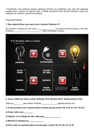 • Finalmente, não podemos basear nenhuma doutrina em parábolas, pois elas são alegorias
usadas para o ensino de alguma lição. A Bíblia apresenta esse recurso diversas vezes (por
exemplo, em Juízes 9, árvores conversam).
Perguntas Práticas:
1. Que material Deus usou para criar o homem? Gênesis 2:7
Pó da terra, e soprou em seu nariz o _______________. O boneco de barro passou a ter vida.
Portanto,__________ + ______________ = alma vivente/ser humano.
2. Como a Bíblia se refere à alma? Ezequiel 18:4; Gênesis 46:27; Deuteronômio 10:22
Todas as_________ são minhas. Portanto,_______________significa pessoa viva.
3. O que acontece com a pessoa (alma vivente) quando morre? Gn 3:19. Ec 12:7. Ec 9:5.
a) Corpo volta a ser_________
b) Espírito, ar ou fôlego de vida, volta para________________
c) Memória é entregue ao______________
d) Para onde vai a pessoa (alma vivente) após a morte? Ec 9:5, I0; Jó 7:9, I0.
 
