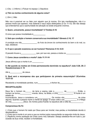 ( ) Céu ( ) Inferno ( ) Flutuar no espaço ( ) Sepultura
c) Têm os mortos conhecimento de alguma coisa?
( ) Sim ( ) Não
Não nos é possível ver ou falar com alguém que já morreu. Em tais manifestações, não é a
pessoa morta que aparece, mas Satanás e seus anjos disfarçados (2 Co 11:13). Ele não deseja
que entendamos que a oportunidade de salvação só existe enquanto vivemos.
4. Quem, unicamente, possui imortalidade? 2 Timóteo 6:16
O único que possui imortalidade é____________
5. Sob que condição o homem conservaria sua imortalidade? Gênesis 2:16, 17
A condição era não_______________ do fruto da árvore do conhecimento do bem e do mal, ou
seja, obedecer.
6. O que o pecado ocasionou ao ser humano? Romanos 5:12; 6:23
O pecado trouxe a_______________ que, por sua vez, passou a todos os ______________
7. Como Jesus considerou a morte? João 11:11-14
Jesus afirmou que a morte é um ___________
8. Até quando os mortos em Cristo permanecerão dormindo na sepultura? João 5:28, 29; 2
Tessalonicenses 4: 16
Até a____________ de Jesus.
9. Qual será a recompensa dos que participarem da primeira ressurreição? 2Coríntios
15:51-53
Receberão a imortalidade perdida, num____________ e fechar de_____________
RECAPITULAÇÃO:
Deus fez o homem do______ da terra e soprou nele o_________ de__________. Então, o
homem se tornou___________ vivente. Alma, na Bíblia, é uma_______________. A morte é um
estado de
Inconsciência. Jesus a considerou um_____________. Os mortos não_____________ de coisa
alguma. Quando a pessoa morre a mente se apaga. O corpo volta a ser____________ e o fôlego
de vida____________Deus. Os mortos justos ficarão na sepultura até a volta de____________.
Compromisso De Fé
( ) Creio que o homem foi ciado por Deus para ser imortal, mas perdeu a imortalidade devido à
desobediência.
( ) Creio que a morte é um sono e que os mortos justos ressuscitarão na segunda vinda de Jesus.
( ) Reafirmo minha aceitação de Cristo como meu Salvador. Desejo obedecer-lhe em tudo e, por
ocasião da Sua vinda, receber a imortalidade.
 