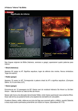 A Palavra "Inferno" Na Bíblia
Nas línguas originais da Bíblia (hebraico, aramaico e grego), apareceram quatro palavras para
inferno:
• Sheol (hebraico):
Aparece 62 vezes no AT. Significa sepultura, lugar de silêncio dos mortos. Nunca simbolizou
“lugar de suplício”.
• Hades (grego):
Aparece 10 vezes no NT. Corresponde à palavra sheol do AT e significa sepultura. (Compare
Salmo 16:10 com Atos 2:27).
• Geena (grego):
Encontra-se em 12 passagens do NT. Geena vem do vocábulo hebraico Ge Hinom ou Gé Ben
Hinom – Vale de Hinom ou Vale do filho de Hinom.
Nesse vale havia uma elevação denominada Tofete, onde ímpios queimavam seus próprios filhos.
Esse vale tornou-se posteriormente uma espécie de crematório em Jerusalém.
A palavra Geena, então, refere-se ao juízo de fogo que ocorrerá após o milênio, quando Satanás
e seus anjos serão queimados juntamente com todos os ímpios. (Apocalipse 20:7-10)
 