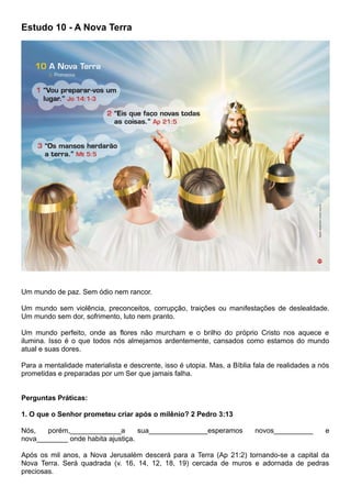 Estudo 10 - A Nova Terra
Um mundo de paz. Sem ódio nem rancor.
Um mundo sem violência, preconceitos, corrupção, traições ou manifestações de deslealdade.
Um mundo sem dor, sofrimento, luto nem pranto.
Um mundo perfeito, onde as flores não murcham e o brilho do próprio Cristo nos aquece e
ilumina. Isso é o que todos nós almejamos ardentemente, cansados como estamos do mundo
atual e suas dores.
Para a mentalidade materialista e descrente, isso é utopia. Mas, a Bíblia fala de realidades a nós
prometidas e preparadas por um Ser que jamais falha.
Perguntas Práticas:
1. O que o Senhor prometeu criar após o milênio? 2 Pedro 3:13
Nós, porém,_____________a sua_______________esperamos novos__________ e
nova________ onde habita ajustiça.
Após os mil anos, a Nova Jerusalém descerá para a Terra (Ap 21:2) tornando-se a capital da
Nova Terra. Será quadrada (v. 16, 14, 12, 18, 19) cercada de muros e adornada de pedras
preciosas.
 