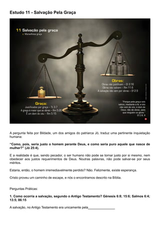Estudo 11 - Salvação Pela Graça
A pergunta feita por Bildade, um dos amigos do patriarca Jó, traduz uma pertinente inquietação
humana:
“Como, pois, seria justo o homem perante Deus, e como seria puro aquele que nasce de
mulher?” (Jó 25:4).
E a realidade é que, sendo pecador, o ser humano não pode se tornar justo por si mesmo, nem
obedecer aos justos requerimentos de Deus. Noutras palavras, não pode salvar-se por seus
méritos.
Estaria, então, o homem irremediavelmente perdido? Não. Felizmente, existe esperança.
Cristo proveu um caminho de escape, e nós o encontramos descrito na Bíblia.
Perguntas Práticas:
1. Como ocorria a salvação, segundo o Antigo Testamento? Génesis 6:8; 15:6; Salmos 6:4;
13:5; 86:15
A salvação, no Antigo Testamento era unicamente pela_______________
 