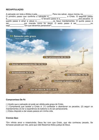 RECAPITULAÇÃO:
A salvação em toda a Bíblia é pela_____________. Para nos salvar, Jesus morreu na________ .
O primeiro passo que confirma a salvação é________________ a Cristo. O segundo passo
é_______________e______________. O terceiro passo é a_________________dos pecados. O
quarto passo é amar a Jesus e_______________os Seus mandamentos. O quinto passo é
ser______________por imersão como foi Jesus. O sexto passo é ser_____________ou
seja,____________. Em que devemos perseverar?_________________.
Compromisso De Fé
( ) Aceito que a salvação só pode ser obtida pela graça de Cristo.
( ) Compreendi que aceitar a Cristo é: (1) confessar e abandonar os pecados, (2) seguir os
mandamentos (3) ter a experiência do batismo e (4) ser perseverante.
( ) Estou disposto a dar esses passos em minha vida.
Cremos Que:
"Em infinito amor e misericórdia, Deus fez com que Cristo, que não conheceu pecado, Se
tornasse pecado por nós, para que nele fôssemos feitos justiça de Deus.
 