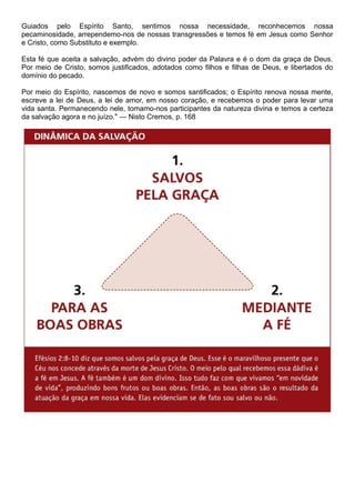 Guiados pelo Espírito Santo, sentimos nossa necessidade, reconhecemos nossa
pecaminosidade, arrependemo-nos de nossas transgressões e temos fé em Jesus como Senhor
e Cristo, como Substituto e exemplo.
Esta fé que aceita a salvação, advém do divino poder da Palavra e é o dom da graça de Deus.
Por meio de Cristo, somos justificados, adotados como filhos e filhas de Deus, e libertados do
domínio do pecado.
Por meio do Espírito, nascemos de novo e somos santificados; o Espírito renova nossa mente,
escreve a lei de Deus, a lei de amor, em nosso coração, e recebemos o poder para levar uma
vida santa. Permanecendo nele, tomamo-nos participantes da natureza divina e temos a certeza
da salvação agora e no juízo." — Nisto Cremos, p. 168
 