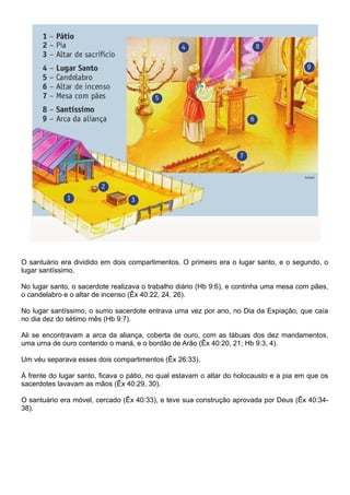 O santuário era dividido em dois compartimentos. O primeiro era o lugar santo, e o segundo, o
lugar santíssimo.
No lugar santo, o sacerdote realizava o trabalho diário (Hb 9:6), e continha uma mesa com pães,
o candelabro e o altar de incenso (Êx 40:22, 24, 26).
No lugar santíssimo, o sumo sacerdote entrava uma vez por ano, no Dia da Expiação, que caía
no dia dez do sétimo mês (Hb 9:7).
Ali se encontravam a arca da aliança, coberta de ouro, com as tábuas dos dez mandamentos,
uma urna de ouro contendo o maná, e o bordão de Arão (Êx 40:20, 21; Hb 9:3, 4).
Um véu separava esses dois compartimentos (Êx 26:33).
À frente do lugar santo, ficava o pátio, no qual estavam o altar do holocausto e a pia em que os
sacerdotes lavavam as mãos (Êx 40:29, 30).
O santuário era móvel, cercado (Êx 40:33), e teve sua construção aprovada por Deus (Êx 40:34-
38).
 