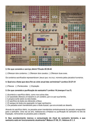 3. Em que consistia o serviço diário? Êxodo 29:38-42
( ) Oferecer dois cordeiros. ( ) Oferecer dois cavalos. ( ) Oferecer duas aves.
Os cordeiros sacrificados representavam Jesus que, na cruz, morreria pelos pecados humanos.
4. Qual era a festa que dava fim ao ciclo anual das cerimónias? Levítico 23:27-31
( ) Páscoa ( ) Pentecostes ( ) Expiação
5. Em que consistia a purificação do santuário? Levítico 16 (marque V ou F)
( ) Acontecia o sacrifício diário, como nos outros dias.
( ) O sacerdote oferecia um bezerro e um cordeiro, por si e por sua família.
( ) Lançava sorte sobre os dois bodes.
( ) O sacrifício do bode era oferecido a Deus.
( ) O sangue do bode era aspergido no lugar santíssimo.
( ) Os pecados eram transferidos para o bode Azazel, que era enviado ao deserto.
Através do sacrifício diário, os pecados eram transferidos simbolicamente do pecador arrependido
para o santuário. Uma vez ao ano, realizava-se a limpeza ou purificação do santuário no Dia da
Expiação, removendo os pecados para o deserto.
6. Que acontecimento marcou a consumação do ritual do santuário terrestre, e que
santuário está em funcionamento atualmente? Mateus 27:50, 51; Hebreus 8:1, 2
 