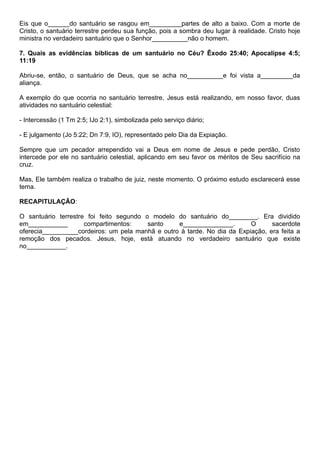Eis que o______do santuário se rasgou em_________partes de alto a baixo. Com a morte de
Cristo, o santuário terrestre perdeu sua função, pois a sombra deu lugar à realidade. Cristo hoje
ministra no verdadeiro santuário que o Senhor__________não o homem.
7. Quais as evidências bíblicas de um santuário no Céu? Êxodo 25:40; Apocalipse 4:5;
11:19
Abriu-se, então, o santuário de Deus, que se acha no__________e foi vista a_________da
aliança.
A exemplo do que ocorria no santuário terrestre, Jesus está realizando, em nosso favor, duas
atividades no santuário celestial:
- Intercessão (1 Tm 2:5; IJo 2:1), simbolizada pelo serviço diário;
- E julgamento (Jo 5:22; Dn 7:9, IO), representado pelo Dia da Expiação.
Sempre que um pecador arrependido vai a Deus em nome de Jesus e pede perdão, Cristo
intercede por ele no santuário celestial, aplicando em seu favor os méritos de Seu sacrifício na
cruz.
Mas, Ele também realiza o trabalho de juiz, neste momento. O próximo estudo esclarecerá esse
tema.
RECAPITULAÇÃO:
O santuário terrestre foi feito segundo o modelo do santuário do________. Era dividido
em___________ compartimentos: santo e______________. O sacerdote
oferecia__________cordeiros: um pela manhã e outro à tarde. No dia da Expiação, era feita a
remoção dos pecados. Jesus, hoje, está atuando no verdadeiro santuário que existe
no___________.
 