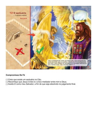Compromisso De Fé
( ) Creio que existe um santuário no Céu.
( ) Reconheço que Jesus Cristo é o único mediador entre mim e Deus.
( ) Aceito-O como meu Salvador, a fim de que seja absolvido no julgamento final.
 