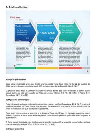 As Três Fases Do Juízo
a) O juízo pré-advento
Esse juízo é realizado antes que Cristo retorne à esta Terra. Teve início no dia 22 de outubro de
1844, de acordo com a profecia das 2.300 tardes e manhãs de Daniel 8:14 e 9:24-27.
O objetivo desta fase é justificar o caráter de Deus diante dos seres celestiais e definir quem
estará salvo ou não por ocasião da Volta de Jesus. (Daniel 7:9, 10, 22; 8:14; 1 Pedro 4:17;
Apocalipse 14:7; 3:14-22).
b) O juízo de confirmação
Esse juízo será realizado pelos salvos durante o milênio no Céu (Apocalipse 20:4, 6). O objetivo é
justificar o caráter de Deus diante dos remidos. Para benefício dos salvos, Cristo abrirá todos os
livros e irá revelar por que os ímpios se perderam.
Esse juízo ocorre entre a segunda e a terceira Vinda de Cristo, no período conhecido como
milênio. Satanás e seus anjos estarão presos durante esse período, pois não terão ninguém a
quem tentar.
A Terra estará desolada e os ímpios permanecerão mortos até a segunda ressurreição, no final
dos mil anos (Apocalipse 20:4, 5; 1 Coríntios 6:2, 3; Jd 6).
c) O juízo executivo
 