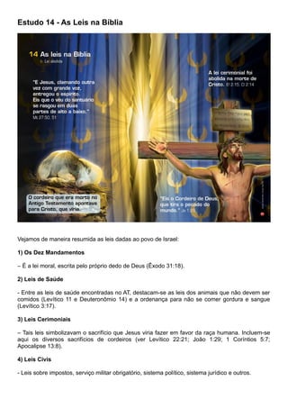 Estudo 14 - As Leis na Bíblia
Vejamos de maneira resumida as leis dadas ao povo de Israel:
1) Os Dez Mandamentos
– É a lei moral, escrita pelo próprio dedo de Deus (Êxodo 31:18).
2) Leis de Saúde
- Entre as leis de saúde encontradas no AT, destacam-se as leis dos animais que não devem ser
comidos (Levítico 11 e Deuteronômio 14) e a ordenança para não se comer gordura e sangue
(Levítico 3:17).
3) Leis Cerimoniais
– Tais leis simbolizavam o sacrifício que Jesus viria fazer em favor da raça humana. Incluem-se
aqui os diversos sacrifícios de cordeiros (ver Levítico 22:21; João 1:29; 1 Coríntios 5:7;
Apocalipse 13:8).
4) Leis Civis
- Leis sobre impostos, serviço militar obrigatório, sistema político, sistema jurídico e outros.
 