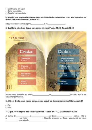 ( ) Continuaria em vigor.
( ) Seria cancelada.
( ) Essa lei nunca existiu.
4. A Bíblia nos ensina claramente que a lei cerimonial foi abolida na cruz. Mas, que dizer da
lei dos dez mandamentos? Mateus 5:17
Não penseis que vim revogar a____________ e os_________________.
5. Qual foi a atitude de Jesus para com a lei moral? João 15:10; Tiago 2:10-12
Assim como também eu tenho________________os___________________de Meu Pai, e no
Seu amor permaneço.
6. A fé em Cristo anula nossa obrigação de seguir os dez mandamentos? Romanos 3:31
( ) Sim
( ) Não
7. O que Jesus espera dos Seus seguidores? I João 2:6; 5:2, 3; Eclesiastes 12:13
A suma é:______________e_________________os Seus_______________, porque isto é
o____________ de todo_______________. Quando amamos a Deus, guardamos os seus
____________, que não são_________________.
 