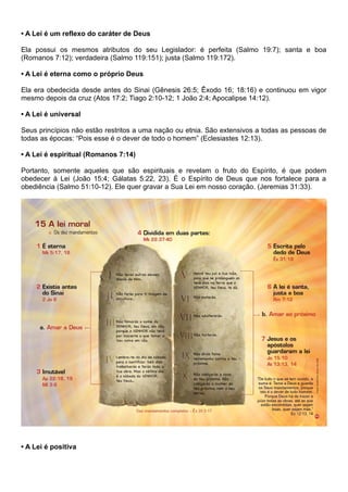 • A Lei é um reflexo do caráter de Deus
Ela possui os mesmos atributos do seu Legislador: é perfeita (Salmo 19:7); santa e boa
(Romanos 7:12); verdadeira (Salmo 119:151); justa (Salmo 119:172).
• A Lei é eterna como o próprio Deus
Ela era obedecida desde antes do Sinai (Gênesis 26:5; Êxodo 16; 18:16) e continuou em vigor
mesmo depois da cruz (Atos 17:2; Tiago 2:10-12; 1 João 2:4; Apocalipse 14:12).
• A Lei é universal
Seus princípios não estão restritos a uma nação ou etnia. São extensivos a todas as pessoas de
todas as épocas: “Pois esse é o dever de todo o homem” (Eclesiastes 12:13).
• A Lei é espiritual (Romanos 7:14)
Portanto, somente aqueles que são espirituais e revelam o fruto do Espírito, é que podem
obedecer à Lei (João 15:4; Gálatas 5:22, 23). É o Espírito de Deus que nos fortalece para a
obediência (Salmo 51:10-12). Ele quer gravar a Sua Lei em nosso coração. (Jeremias 31:33).
• A Lei é positiva
 