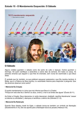 Estudo 15 - O Mandamento Esquecido: O Sábado
O Sábado
Alguns cristãos guardam o sábado como dia santo de culto e repouso. Outros guardam o
domingo. Há quem santifique a sexta-feira e outros dias da semana. Em todos os casos, há
pessoas sinceras que seguem o que lhes foi ensinado, sem nunca ter examinado o que Deus
disse.
É verdade que há, também, os que preferem esquecer justamente o que Ele mandou lembrar. A
Bíblia, que é a Palavra de Deus escrita, é a autoridade máxima para responder à pergunta: Que
dia devemos observar como santo?
• Memorial Da Criação
O quarto mandamento é o único que nos informa que Deus é o Criador.
“Porque em seis dias fez o Senhor os céus, a terra, o mar e as fontes das águas” (Êxodo 20:11).
Ao findar a Criação, Deus descansou (o verbo descansar, shabbath, significa literalmente “cessar
os labores ou atividades”), abençoou e santificou o sétimo dia (Gênesis 2:1-3).
• Memorial Da Redenção
Quando Deus libertou Israel do Egito, o sábado tornou-se também um símbolo de libertação
(Deuteronômio 5:15). Ele nos aponta para a libertação futura do pecado (Hebreus 4:9).
 