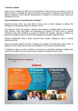• Sinal De Lealdade
Assim como a lealdade de Adão e Eva foi provada por meio da árvore que estava no meio do
jardim do Éden, a lealdade de cada ser humano será provada em relação ao mandamento do
sábado, colocado no meio dos Dez Mandamentos. O sábado é o sinal entre Deus e Seu povo
(Ezequiel 20:12, 20).
Jesus desobedeceu ao mandamento do sábado?
Algumas pessoas acham que, pelo fato de Jesus curar ou colher espigas no sábado, Ele
transgrediu o mandamento (João 9:16; Mateus 12:1-8).
É verdade que Cristo não guardou o sábado como mandava a tradição judaica, mas sim como
Deus ordenou. Deus não exigia uma observância do sábado do modo como os fariseus
ensinavam. Eles eram fanáticos na guarda do sábado. Por exemplo, segundo a tradição, as
pessoas não podiam cuspir no chão no dia de sábado, pois estariam regando a terra.
Portanto, trabalhando. Esse e outros absurdos foram criados, deturpando, assim, a correta
observância da lei.
Deus nunca proibiu alguém de curar no sábado ou de pegar uma espiga para matar a fome. O
sábado é um dia próprio para se fazer o bem (Mateus 12:12) e isso é a essência da lei.
O objetivo de Jesus ao curar no sábado e permitir que os discípulos colhessem espigas para
comer não era abolir, mas sim ensinar o povo a guardar o sábado do modo correto.
 