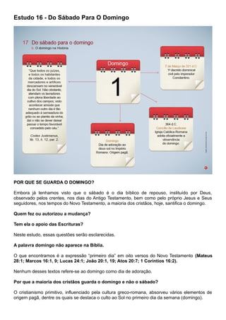 Estudo 16 - Do Sábado Para O Domingo
POR QUE SE GUARDA O DOMINGO?
Embora já tenhamos visto que o sábado é o dia bíblico de repouso, instituído por Deus,
observado pelos crentes, nos dias do Antigo Testamento, bem como pelo próprio Jesus e Seus
seguidores, nos tempos do Novo Testamento, a maioria dos cristãos, hoje, santifica o domingo.
Quem fez ou autorizou a mudança?
Tem ela o apoio das Escrituras?
Neste estudo, essas questões serão esclarecidas.
A palavra domingo não aparece na Bíblia.
O que encontramos é a expressão “primeiro dia” em oito versos do Novo Testamento (Mateus
28:1; Marcos 16:1, 9; Lucas 24:1; João 20:1, 19; Atos 20:7; 1 Coríntios 16:2).
Nenhum desses textos refere-se ao domingo como dia de adoração.
Por que a maioria dos cristãos guarda o domingo e não o sábado?
O cristianismo primitivo, influenciado pela cultura greco-romana, absorveu vários elementos de
origem pagã, dentre os quais se destaca o culto ao Sol no primeiro dia da semana (domingo).
 