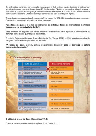 Os mitraístas romanos, por exemplo, veneravam o Sol Invictus cada domingo e celebravam
anualmente o seu nascimento no dia de 25 de dezembro. Tentando harmonizar alegoricamente o
Sol Invictus com o “sol da justiça” do cristianismo (Malaquias 4:2; João 8:12), muitos cristãos
começaram a adorar a Cristo no domingo como “dia do Sol” (Sunday em inglês).
A guarda do domingo ganhou força no dia 7 de março de 321 d.C., quando o imperador romano
Constantino, um devoto adorador de Mitra, decretou:
“Que todos os juízes, e todos os habitantes da cidade, e todos os mercadores e artífices
descansem no venerável dia do Sol”.
Esse decreto foi seguido por várias medidas eclesiásticas para legalizar a observância do
domingo como dia de guarda para os cristãos.
O próprio Catecismo Romano, 2. ed. (Petrópolis, RJ: Vozes, 1962), p. 376, reconhece a atuação
da Igreja Católica nesse processo, ao declarar:
“A Igreja de Deus, porém, achou conveniente transferir para o domingo a solene
celebração do sábado.”
O sábado é o selo de Deus (Apocalipse 7:1-3)
O ato de selar é um costume bíblico (Ester 3:12; Daniel 6:17).
 