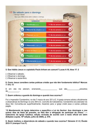 5. Que hábito Jesus e o apóstolo Paulo tinham em comum? Lucas 4:16; Atos 17: 2
( ) Observar o sábado.
( ) Observar o domingo.
( ) Observar a sexta-feira.
6. Como Jesus considera certas práticas cristãs que não têm fundamento bíblico? Marcos
7: 6-8, 13
E em vão me adoram, ensinando________________ que são____________preceitos
de___________.
7. Quem ordenou a guarda do domingo e quando isso ocorreu?
Foi o imperador Constantino, no dia 7 marco do ano 321 d.C. A igreja romana adotou oficialmente
a observância do Domingo no ano 364 d.C. (concílio de Calcedónia). Constantino era adorador do
deus Sol. Converteu-se superficialmente, trazendo para a igreja cristã essa e outras práticas
pagãs.
“O Mandamento da Igreja determina e específica a Lei do Senhor: Aos domingos e nos
outros dias de festa de preceito, os fiéis têm a obrigação de participar da missa.” —
Catecismo da Igreja Católica; edição revisada de acordo com o texto oficial em latim
(Edições Loyola, 10ª edição, julho de 2000), p. 570.
8. Quem instituiu a observância do sábado e quando isso ocorreu? Génesis 2:1-3; Êxodo
20:8-11 (marque V ou F)
 