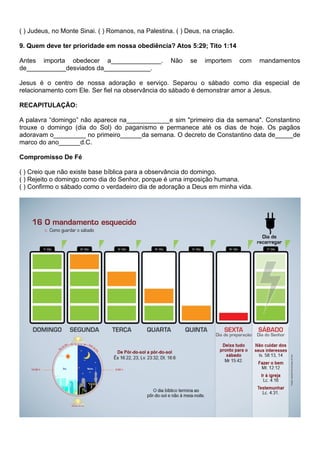 ( ) Judeus, no Monte Sinai. ( ) Romanos, na Palestina. ( ) Deus, na criação.
9. Quem deve ter prioridade em nossa obediência? Atos 5:29; Tito 1:14
Antes importa obedecer a______________. Não se importem com mandamentos
de___________desviados da_____________.
Jesus é o centro de nossa adoração e serviço. Separou o sábado como dia especial de
relacionamento com Ele. Ser fiel na observância do sábado é demonstrar amor a Jesus.
RECAPITULAÇÃO:
A palavra “domingo” não aparece na____________e sim "primeiro dia da semana". Constantino
trouxe o domingo (dia do Sol) do paganismo e permanece até os dias de hoje. Os pagãos
adoravam o_________ no primeiro______da semana. O decreto de Constantino data de_____de
marco do ano______d.C.
Compromisso De Fé
( ) Creio que não existe base bíblica para a observância do domingo.
( ) Rejeito o domingo como dia do Senhor, porque é uma imposição humana.
( ) Confirmo o sábado como o verdadeiro dia de adoração a Deus em minha vida.
 