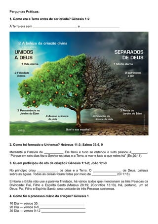 Perguntas Práticas:
1. Como era a Terra antes de ser criada? Gênesis 1:2
A Terra era sem _________________________ e ______________________
2. Como foi formado o Universo? Hebreus 11:3; Salmo 33:6, 9
Mediante a Palavra de ___________ Ele falou e tudo se ordenou e tudo passou a_________.
“Porque em seis dias fez o Senhor os céus e a Terra, o mar e tudo o que neles há” (Ex 20:11).
3. Quem participou do ato da criação? Gênesis 1:1-2; João 1:1-3
No princípio criou ____________ os céus e a Terra. O ________________ de Deus, pairava
sobre as águas. Todas as coisas foram feitas por meio de ______________ (Cl 1:16).
Embora a Bíblia não use a palavra Trindade, há vários textos que mencionam as três Pessoas da
Divindade: Pai, Filho e Espírito Santo (Mateus 28:19; 2Coríntios 13:13). Há, portanto, um só
Deus: Pai, Filho e Espírito Santo, uma unidade de três Pessoas coeternas.
4. Como foi o processo diário da criação? Gênesis 1
10 Dia — versos 35 __________________________
20 Dia — versos 6-8 __________________________
30 Dia — versos 9-12 _________________________
 