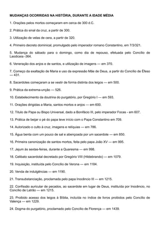MUDANÇAS OCORRIDAS NA HISTÓRIA, DURANTE A IDADE MÉDIA
1. Orações pelos mortos começaram em cerca de 300 d.C.
2. Prática do sinal da cruz, a partir de 300.
3. Utilização de velas de cera, a partir de 320.
4. Primeiro decreto dominical, promulgado pelo imperador romano Constantino, em 7/3/321.
5. Mudança do sábado para o domingo, como dia de repouso, efetuada pelo Concílio de
Laodiceia -364.
6. Veneração dos anjos e de santos, e utilização de imagens — em 370.
7. Começo da exaltação de Maria e uso da expressão Mãe de Deus, a partir do Concílio de Éfeso
— 431.
8. Sacerdotes começaram a se vestir de forma distinta dos leigos — em 500.
9. Prática da extrema-unção — 526.
10. Estabelecimento da doutrina do purgatório, por Gregório I — em 593.
11. Orações dirigidas a Maria, santos mortos e anjos — em 600.
12. Título de Papa ou Bispo Universal, dado a Bonifácio III, pelo imperador Focas - em 607.
13. Prática de beijar o pé do papa teve início com o Papa Constantino em 709.
14. Autorizado o culto à cruz, imagens e relíquias — em 786.
15. Água benta com um pouco de sal e abençoada por um sacerdote — em 850.
16. Primeira canonização de santos mortos, feita pelo papa João XV — em 995.
17. Jejum às sextas-feiras, durante a Quaresma — em 998.
18. Celibato sacerdotal decretado por Gregório VIII (Hildebrando) — em 1079.
19. Inquisição, instituída pelo Concílio de Verona — em 1184.
20. Venda de indulgências — em 1190.
21. Transubstanciação, proclamada pelo papa Inocêncio III — em 1215.
22. Confissão auricular de pecados, ao sacerdote em lugar de Deus, instituída por Inocêncio, no
Concílio de Latrão — em 1215.
23. Proibido acesso dos leigos à Bíblia, incluída no índice de livros proibidos pelo Concílio de
Valença — em 1229.
24. Dogma do purgatório, proclamado pelo Concílio de Florença — em 1439.
 