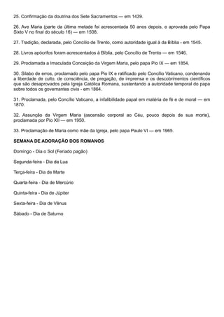 25. Confirmação da doutrina dos Sete Sacramentos — em 1439.
26. Ave Maria (parte da última metade foi acrescentada 50 anos depois, e aprovada pelo Papa
Sixto V no final do século 16) — em 1508.
27. Tradição, declarada, pelo Concílio de Trento, como autoridade igual à da Bíblia - em 1545.
28. Livros apócrifos foram acrescentados à Bíblia, pelo Concílio de Trento — em 1546.
29. Proclamada a Imaculada Conceição da Virgem Maria, pelo papa Pio IX — em 1854.
30. Silabo de erros, proclamado pelo papa Pio IX e ratificado pelo Concílio Vaticano, condenando
a liberdade de culto, de consciência, de pregação, de imprensa e os descobrimentos científicos
que são desaprovados pela Igreja Católica Romana, sustentando a autoridade temporal do papa
sobre todos os governantes civis - em 1864.
31. Proclamada, pelo Concílio Vaticano, a infalibilidade papal em matéria de fé e de moral — em
1870.
32. Assunção da Virgem Maria (ascensão corporal ao Céu, pouco depois de sua morte),
proclamada por Pio XII — em 1950.
33. Proclamação de Maria como mãe da Igreja, pelo papa Paulo VI — em 1965.
SEMANA DE ADORAÇÃO DOS ROMANOS
Domingo - Dia o Sol (Feriado pagão)
Segunda-feira - Dia da Lua
Terça-feira - Dia de Marte
Quarta-feira - Dia de Mercúrio
Quinta-feira - Dia de Júpiter
Sexta-feira - Dia de Vênus
Sábado - Dia de Saturno
 
