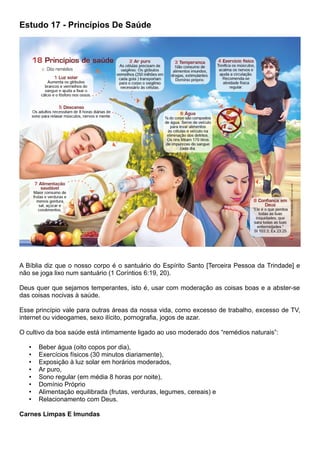 Estudo 17 - Princípios De Saúde
A Bíblia diz que o nosso corpo é o santuário do Espírito Santo [Terceira Pessoa da Trindade] e
não se joga lixo num santuário (1 Coríntios 6:19, 20).
Deus quer que sejamos temperantes, isto é, usar com moderação as coisas boas e a abster-se
das coisas nocivas à saúde.
Esse princípio vale para outras áreas da nossa vida, como excesso de trabalho, excesso de TV,
internet ou videogames, sexo ilícito, pornografia, jogos de azar.
O cultivo da boa saúde está intimamente ligado ao uso moderado dos “remédios naturais”:
• Beber água (oito copos por dia),
• Exercícios físicos (30 minutos diariamente),
• Exposição à luz solar em horários moderados,
• Ar puro,
• Sono regular (em média 8 horas por noite),
• Domínio Próprio
• Alimentação equilibrada (frutas, verduras, legumes, cereais) e
• Relacionamento com Deus.
Carnes Limpas E Imundas
 