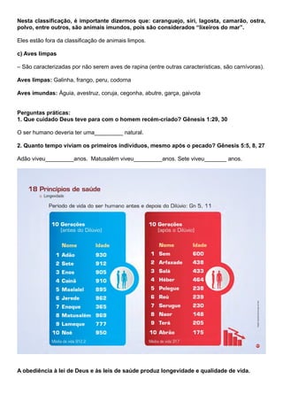 Nesta classificação, é importante dizermos que: caranguejo, siri, lagosta, camarão, ostra,
polvo, entre outros, são animais imundos, pois são considerados “lixeiros do mar”.
Eles estão fora da classificação de animais limpos.
c) Aves limpas
– São caracterizadas por não serem aves de rapina (entre outras características, são carnívoras).
Aves limpas: Galinha, frango, peru, codorna
Aves imundas: Águia, avestruz, coruja, cegonha, abutre, garça, gaivota
Perguntas práticas:
1. Que cuidado Deus teve para com o homem recém-criado? Gênesis 1:29, 30
O ser humano deveria ter uma_________ natural.
2. Quanto tempo viviam os primeiros indivíduos, mesmo após o pecado? Gênesis 5:5, 8, 27
Adão viveu_________anos. Matusalém viveu_________anos. Sete viveu_______ anos.
A obediência à lei de Deus e às leis de saúde produz longevidade e qualidade de vida.
 