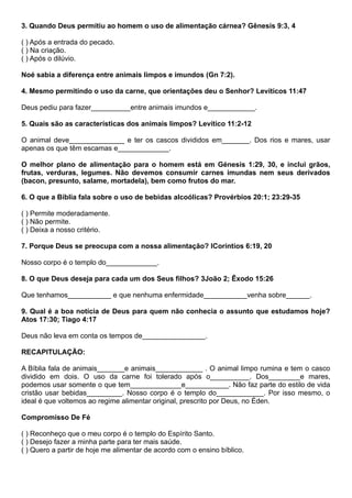 3. Quando Deus permitiu ao homem o uso de alimentação cárnea? Gênesis 9:3, 4
( ) Após a entrada do pecado.
( ) Na criação.
( ) Após o dilúvio.
Noé sabia a diferença entre animais limpos e imundos (Gn 7:2).
4. Mesmo permitindo o uso da carne, que orientações deu o Senhor? Levíticos 11:47
Deus pediu para fazer__________entre animais imundos e____________.
5. Quais são as características dos animais limpos? Levítico 11:2-12
O animal deve______________ e ter os cascos divididos em_______. Dos rios e mares, usar
apenas os que têm escamas e_____________.
O melhor plano de alimentação para o homem está em Génesis 1:29, 30, e inclui grãos,
frutas, verduras, legumes. Não devemos consumir carnes imundas nem seus derivados
(bacon, presunto, salame, mortadela), bem como frutos do mar.
6. O que a Bíblia fala sobre o uso de bebidas alcoólicas? Provérbios 20:1; 23:29-35
( ) Permite moderadamente.
( ) Não permite.
( ) Deixa a nosso critério.
7. Porque Deus se preocupa com a nossa alimentação? ICoríntios 6:19, 20
Nosso corpo é o templo do_____________.
8. O que Deus deseja para cada um dos Seus filhos? 3João 2; Êxodo 15:26
Que tenhamos___________ e que nenhuma enfermidade___________venha sobre______.
9. Qual é a boa notícia de Deus para quem não conhecia o assunto que estudamos hoje?
Atos 17:30; Tiago 4:17
Deus não leva em conta os tempos de________________.
RECAPITULAÇÃO:
A Bíblia fala de animais_______e animais____________ . O animal limpo rumina e tem o casco
dividido em dois. O uso da carne foi tolerado após o__________. Dos________e mares,
podemos usar somente o que tem_____________e___________. Não faz parte do estilo de vida
cristão usar bebidas_________. Nosso corpo é o templo do____________. Por isso mesmo, o
ideal é que voltemos ao regime alimentar original, prescrito por Deus, no Éden.
Compromisso De Fé
( ) Reconheço que o meu corpo é o templo do Espírito Santo.
( ) Desejo fazer a minha parte para ter mais saúde.
( ) Quero a partir de hoje me alimentar de acordo com o ensino bíblico.
 