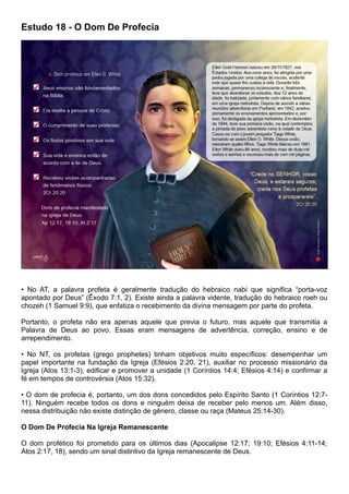 Estudo 18 - O Dom De Profecia
• No AT, a palavra profeta é geralmente tradução do hebraico nabi que significa “porta-voz
apontado por Deus” (Êxodo 7:1, 2). Existe ainda a palavra vidente, tradução do hebraico roeh ou
chozeh (1 Samuel 9:9), que enfatiza o recebimento da divina mensagem por parte do profeta.
Portanto, o profeta não era apenas aquele que previa o futuro, mas aquele que transmitia a
Palavra de Deus ao povo. Essas eram mensagens de advertência, correção, ensino e de
arrependimento.
• No NT, os profetas (grego prophetes) tinham objetivos muito específicos: desempenhar um
papel importante na fundação da Igreja (Efésios 2:20, 21), auxiliar no processo missionário da
Igreja (Atos 13:1-3), edificar e promover a unidade (1 Coríntios 14:4; Efésios 4:14) e confirmar a
fé em tempos de controvérsia (Atos 15:32).
• O dom de profecia é, portanto, um dos dons concedidos pelo Espírito Santo (1 Coríntios 12:7-
11). Ninguém recebe todos os dons e ninguém deixa de receber pelo menos um. Além disso,
nessa distribuição não existe distinção de gênero, classe ou raça (Mateus 25:14-30).
O Dom De Profecia Na Igreja Remanescente
O dom profético foi prometido para os últimos dias (Apocalipse 12:17; 19:10; Efésios 4:11-14;
Atos 2:17, 18), sendo um sinal distintivo da Igreja remanescente de Deus.
 