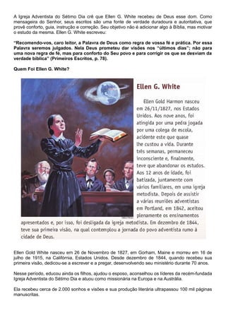 A Igreja Adventista do Sétimo Dia crê que Ellen G. White recebeu de Deus esse dom. Como
mensageira do Senhor, seus escritos são uma fonte de verdade duradoura e autoritativa, que
provê conforto, guia, instrução e correção. Seu objetivo não é adicionar algo à Bíblia, mas motivar
o estudo da mesma. Ellen G. White escreveu:
“Recomendo-vos, caro leitor, a Palavra de Deus como regra de vossa fé e prática. Por essa
Palavra seremos julgados. Nela Deus prometeu dar visões nos “últimos dias”; não para
uma nova regra de fé, mas para conforto do Seu povo e para corrigir os que se desviam da
verdade bíblica” (Primeiros Escritos, p. 78).
Quem Foi Ellen G. White?
Ellen Gold White nasceu em 26 de Novembro de 1827, em Gorham, Maine e morreu em 16 de
julho de 1915, na Califórnia, Estados Unidos. Desde dezembro de 1844, quando recebeu sua
primeira visão, dedicou-se a escrever e a pregar, desenvolvendo seu ministério durante 70 anos.
Nesse período, educou ainda os filhos, ajudou o esposo, aconselhou os líderes da recém-fundada
Igreja Adventista do Sétimo Dia e atuou como missionária na Europa e na Austrália.
Ela recebeu cerca de 2.000 sonhos e visões e sua produção literária ultrapassou 100 mil páginas
manuscritas.
 