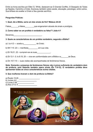 Entre os livros escritos por Ellen G. White, destacam-se O Grande Conflito, O Desejado de Todas
as Nações, Caminho a Cristo. Escreveu também sobre saúde, educação, psicologia, entre outros.
Sua ênfase era exaltar a Cristo e Seu grande sacrifício.
Perguntas Práticas:
1. Qual, diz a Bíblia, seria um dos sinais do fim? Mateus 24:24
Falsos_______e falsos_________que enganariam através de sinais e prodígios.
2. Como saber se um profeta é verdadeiro ou falso? I João 4:1
Devemos___________________________.
3. Quais as características de um profeta verdadeiro, segundo a Bíblia?
a) I Jo 4:2 — aceita a____________ de Cristo.
b) Mt 7:15 -23 — manifesta_________ em sua vida.
c) Dt 18:21, 22 - cumprem-se as suas_____________.
d) Dt 13:1 -3; Is 8:19, 20 — vive em conformidade com a Bíblia e a_______de Deus.
e) Dn 10:7-10 — suas visões são acompanhadas de fenômenos físicos.
Nota: Somente a presença de fenômenos físicos não é prova suficiente do verdadeiro dom
de profecia, pois Satanás também opera sinais (Êx 7:9-12). O verdadeiro profeta deve
apresentar todas as cinco características acima citadas.
4. Que mulheres tiveram o dom de profecia na Bíblia?
a) Êxodo 15:20 ____________________
b) Juízes 4:4 ___________________
c) Lucas 2:36 ________________
d) Atos 21:8, 9 __________________
 