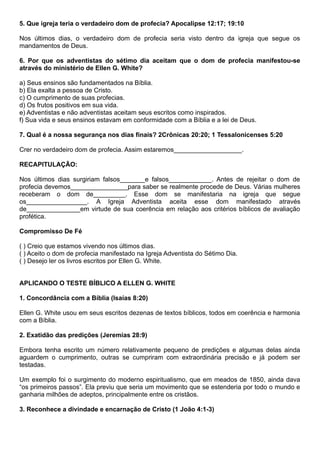 5. Que igreja teria o verdadeiro dom de profecia? Apocalipse 12:17; 19:10
Nos últimos dias, o verdadeiro dom de profecia seria visto dentro da igreja que segue os
mandamentos de Deus.
6. Por que os adventistas do sétimo dia aceitam que o dom de profecia manifestou-se
através do ministério de Ellen G. White?
a) Seus ensinos são fundamentados na Bíblia.
b) Ela exalta a pessoa de Cristo.
c) O cumprimento de suas profecias.
d) Os frutos positivos em sua vida.
e) Adventistas e não adventistas aceitam seus escritos como inspirados.
f) Sua vida e seus ensinos estavam em conformidade com a Bíblia e a lei de Deus.
7. Qual é a nossa segurança nos dias finais? 2Crônicas 20:20; 1 Tessalonicenses 5:20
Crer no verdadeiro dom de profecia. Assim estaremos___________________.
RECAPITULAÇÃO:
Nos últimos dias surgiriam falsos_______e falsos____________. Antes de rejeitar o dom de
profecia devemos________________para saber se realmente procede de Deus. Várias mulheres
receberam o dom de_________. Esse dom se manifestaria na igreja que segue
os_________________. A Igreja Adventista aceita esse dom manifestado através
de_______________em virtude de sua coerência em relação aos critérios bíblicos de avaliação
profética.
Compromisso De Fé
( ) Creio que estamos vivendo nos últimos dias.
( ) Aceito o dom de profecia manifestado na Igreja Adventista do Sétimo Dia.
( ) Desejo ler os livros escritos por Ellen G. White.
APLICANDO O TESTE BÍBLICO A ELLEN G. WHITE
1. Concordância com a Bíblia (Isaías 8:20)
Ellen G. White usou em seus escritos dezenas de textos bíblicos, todos em coerência e harmonia
com a Bíblia.
2. Exatidão das predições (Jeremias 28:9)
Embora tenha escrito um número relativamente pequeno de predições e algumas delas ainda
aguardem o cumprimento, outras se cumpriram com extraordinária precisão e já podem ser
testadas.
Um exemplo foi o surgimento do moderno espiritualismo, que em meados de 1850, ainda dava
“os primeiros passos”. Ela previu que seria um movimento que se estenderia por todo o mundo e
ganharia milhões de adeptos, principalmente entre os cristãos.
3. Reconhece a divindade e encarnação de Cristo (1 João 4:1-3)
 