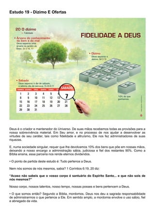 Estudo 19 - Dízimo E Ofertas
Deus é o criador e mantenedor do Universo. De suas mãos recebemos todas as provisões para a
nossa sobrevivência material. Em Seu amor, e no processo de nos ajudar a desenvolver as
virtudes de seu caráter, tais como fidelidade e altruísmo, Ele nos fez administradores de suas
riquezas.
E, numa sociedade singular, requer que lhe devolvamos 10% dos bens que põe em nossas mãos,
deixando a nosso encargo a administração sábia, judiciosa e fiel dos restantes 90%. Como a
Bíblia ensina, essa parceria nos rende eternos dividendos.
• O ponto de partida deste estudo é: Tudo pertence a Deus.
Nem nós somos de nós mesmos, sabia? 1 Coríntios 6:19, 20 diz:
“Acaso não sabeis que o vosso corpo é santuário do Espírito Santo... e que não sois de
nós mesmos?”
Nosso corpo, nossos talentos, nosso tempo, nossas posses e bens pertencem a Deus.
• O que somos então? Segundo a Bíblia, mordomos. Deus nos deu a sagrada responsabilidade
de administrarmos o que pertence a Ele. Em sentido amplo, a mordomia envolve o uso sábio, fiel
e abnegado da vida.
 