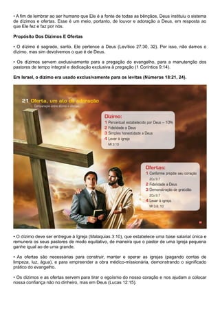 • A fim de lembrar ao ser humano que Ele é a fonte de todas as bênçãos, Deus instituiu o sistema
de dízimos e ofertas. Esse é um meio, portanto, de louvor e adoração a Deus, em resposta ao
que Ele fez e faz por nós.
Propósito Dos Dízimos E Ofertas
• O dízimo é sagrado, santo. Ele pertence a Deus (Levítico 27:30, 32). Por isso, não damos o
dízimo, mas sim devolvemos o que é de Deus.
• Os dízimos servem exclusivamente para a pregação do evangelho, para a manutenção dos
pastores de tempo integral e dedicação exclusiva à pregação (1 Coríntios 9:14).
Em Israel, o dízimo era usado exclusivamente para os levitas (Números 18:21, 24).
• O dízimo deve ser entregue à Igreja (Malaquias 3:10), que estabelece uma base salarial única e
remunera os seus pastores de modo equitativo, de maneira que o pastor de uma Igreja pequena
ganhe igual ao de uma grande.
• As ofertas são necessárias para construir, manter e operar as igrejas (pagando contas de
limpeza, luz, água), e para empreender a obra médico-missionária, demonstrando o significado
prático do evangelho.
• Os dízimos e as ofertas servem para tirar o egoísmo do nosso coração e nos ajudam a colocar
nossa confiança não no dinheiro, mas em Deus (Lucas 12:15).
 