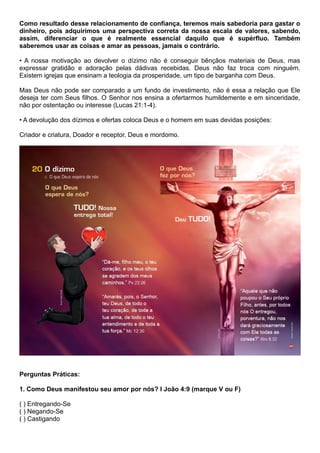 Como resultado desse relacionamento de confiança, teremos mais sabedoria para gastar o
dinheiro, pois adquirimos uma perspectiva correta da nossa escala de valores, sabendo,
assim, diferenciar o que é realmente essencial daquilo que é supérfluo. Também
saberemos usar as coisas e amar as pessoas, jamais o contrário.
• A nossa motivação ao devolver o dízimo não é conseguir bênçãos materiais de Deus, mas
expressar gratidão e adoração pelas dádivas recebidas. Deus não faz troca com ninguém.
Existem igrejas que ensinam a teologia da prosperidade, um tipo de barganha com Deus.
Mas Deus não pode ser comparado a um fundo de investimento, não é essa a relação que Ele
deseja ter com Seus filhos. O Senhor nos ensina a ofertarmos humildemente e em sinceridade,
não por ostentação ou interesse (Lucas 21:1-4).
• A devolução dos dízimos e ofertas coloca Deus e o homem em suas devidas posições:
Criador e criatura, Doador e receptor, Deus e mordomo.
Perguntas Práticas:
1. Como Deus manifestou seu amor por nós? I João 4:9 (marque V ou F)
( ) Entregando-Se
( ) Negando-Se
( ) Castigando
 