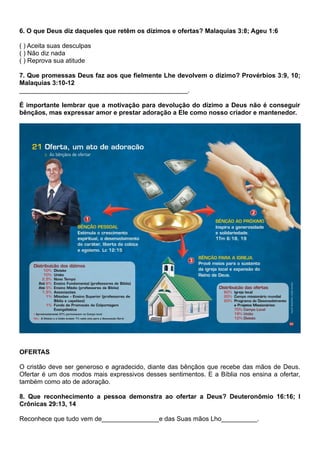6. O que Deus diz daqueles que retêm os dízimos e ofertas? Malaquias 3:8; Ageu 1:6
( ) Aceita suas desculpas
( ) Não diz nada
( ) Reprova sua atitude
7. Que promessas Deus faz aos que fielmente Lhe devolvem o dízimo? Provérbios 3:9, 10;
Malaquias 3:10-12
_______________________________________________.
É importante lembrar que a motivação para devolução do dízimo a Deus não é conseguir
bênçãos, mas expressar amor e prestar adoração a Ele como nosso criador e mantenedor.
OFERTAS
O cristão deve ser generoso e agradecido, diante das bênçãos que recebe das mãos de Deus.
Ofertar é um dos modos mais expressivos desses sentimentos. E a Bíblia nos ensina a ofertar,
também como ato de adoração.
8. Que reconhecimento a pessoa demonstra ao ofertar a Deus? Deuteronômio 16:16; I
Crônicas 29:13, 14
Reconhece que tudo vem de________________e das Suas mãos Lho__________.
 
