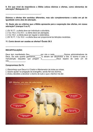 9. Em que nível de importância a Bíblia coloca dízimos e ofertas, como elementos de
adoração? Malaquias 3: 8
__________________________________.
Dízimos e ofertas têm sentidos diferentes, mas são complementares e estão em pé de
igualdade como atos de adoração.
10. Quais são os critérios que a Bíblia apresenta para a separação das ofertas, em nossa
adoração? (marque V ou F)
( ) Dt 16:17 - a oferta deve ser individual e voluntária.
( ) I Co 16:2; 2 Co 9:5 —a oferta deve ser planejada.
( ) I Co 16:2 - a oferta deve ser regular e sistemática.
( ) Dt 16:17; 1 Co 16:2 —a oferta deve ser proporcional às bênçãos recebidas.
11. Como devem ser usadas as ofertas? Êxodo 36:3
____________________________________.
RECAPITULAÇÃO:
Deus tem manifestado Seu___________por nós a cada_________.Somos administradores de
Deus. De tudo quanto ganhamos______% devem ser devolvidos a Ele. O dízimo é para a
manutenção daqueles que pregam o______________Deus espera de cada um de
nós________________.
Compromisso De Fé
( ) Reconheço que Deus é o Criador e Mantenedor de todas as coisas.
( ) Quero ajudar na pregação do evangelho, sendo fiel nos dízimos.
( ) Estou decidido a devolver o dízimo de tudo o que o Senhor me der.
 