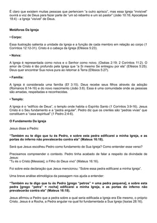 É claro que existem muitas pessoas que pertencem “a outro aprisco”, mas essa Igreja “invisível”
ouvirá a voz de Deus para fazer parte de “um só rebanho e um só pastor” (João 10:16; Apocalipse
18:4) - a Igreja “visível” de Deus.
Metáforas Da Igreja
• Corpo:
Essa ilustração salienta a unidade da Igreja e a função de cada membro em relação ao corpo (1
Coríntios 12:12-31). Cristo é o cabeça da Igreja (Efésios 5:23).
• Noiva:
A Igreja é representada como noiva e o Senhor como noivo. (Oséias 2:19; 2 Coríntios 11:2). O
amor de Cristo é tão profundo pela Igreja que “a Si mesmo Se entregou por ela” (Efésios 5:25).
Deus quer encontrar Sua noiva pura ao retornar à Terra (Efésios 5:27).
• Família:
A Igreja é considerada uma família (Ef 3:15). Deus recebe seus filhos através da adoção
(Romanos 8:14-16) e do novo nascimento (João 3:8). Essa é uma comunidade onde as pessoas
são amadas, respeitadas e reconhecidas.
• Templo:
A Igreja é o “edifício de Deus”, o templo onde habita o Espírito Santo (1 Coríntios 3:9-16). Jesus
Cristo é o Seu fundamento e a “pedra angular”. Pedro diz que os crentes são “pedras vivas” que
constituem a “casa espiritual” (1 Pedro 2:4-6).
O Fundamento Da Igreja
Jesus disse a Pedro:
“Também eu te digo que tu és Pedro, e sobre esta pedra edificarei a minha Igreja, e as
portas do inferno não prevalecerão contra ela” (Mateus 16:18).
Será que Jesus escolheu Pedro como fundamento de Sua Igreja? Como entender esse verso?
Precisamos compreender o contexto. Pedro tinha acabado de falar a respeito da divindade de
Jesus:
“Tu és o Cristo [Messias], o Filho do Deus vivo” (Mateus 16:16).
Foi sobre esta declaração que Jesus mencionou: “Sobre essa pedra edificarei a minha Igreja”.
Uma breve análise etimológica da passagem nos ajuda a entender:
“Também eu te digo que tu és Pedro [grego “petros” = uma pedra pequena], e sobre esta
pedra [grego “petra” = rocha] edificarei a minha Igreja, e as portas do inferno não
prevalecerão contra ela” (Mateus 16:18).
Jesus afirmou a Pedro que a pedra sobre a qual seria edificada a Igreja era Ele mesmo, o próprio
Cristo. Jesus é a Rocha, a Pedra angular na qual foi fundamentada a Sua Igreja (Isaías 28:16).
 